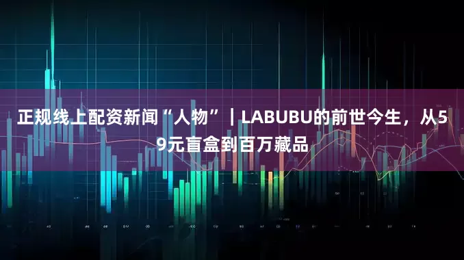正规线上配资新闻“人物”｜LABUBU的前世今生，从59元盲盒到百万藏品