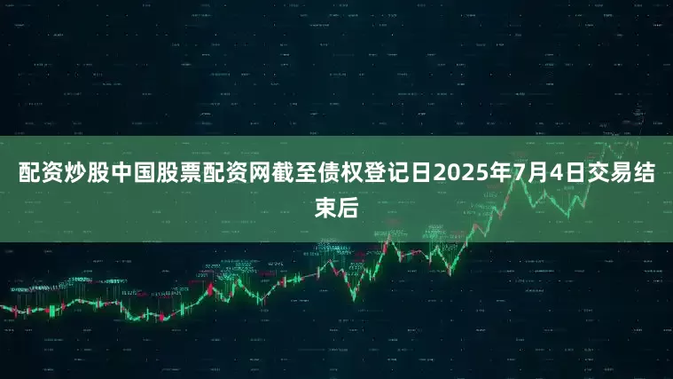 配资炒股中国股票配资网截至债权登记日2025年7月4日交易结束后