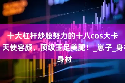 十大杠杆炒股努力的十八cos大卡，天使容颜，顶级玉足美腿！_崽子_身材