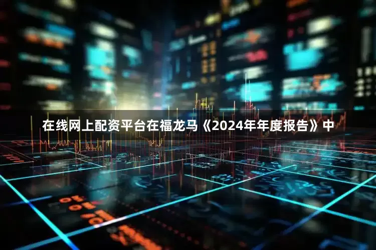 在线网上配资平台在福龙马《2024年年度报告》中