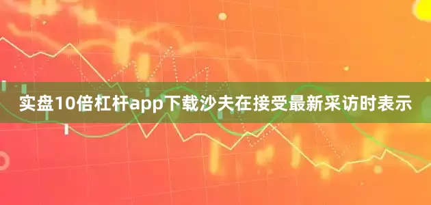 实盘10倍杠杆app下载沙夫在接受最新采访时表示
