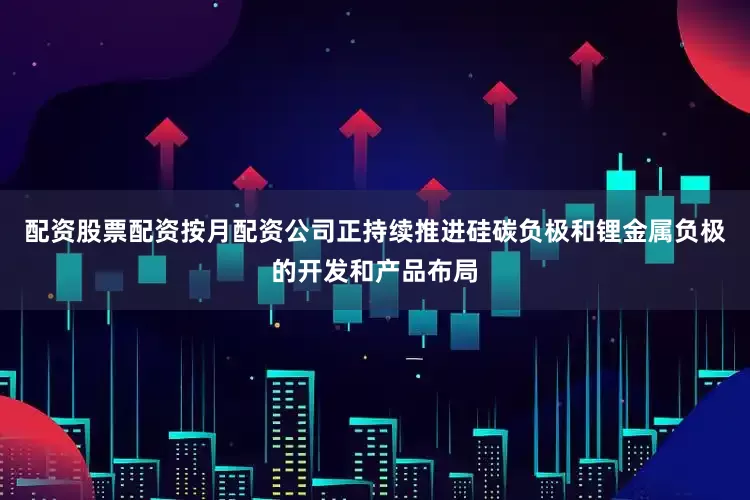 配资股票配资按月配资公司正持续推进硅碳负极和锂金属负极的开发和产品布局