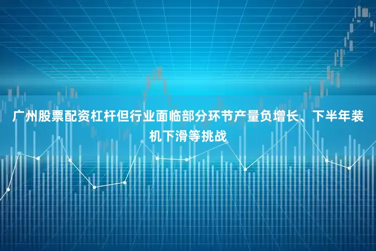 广州股票配资杠杆但行业面临部分环节产量负增长、下半年装机下滑等挑战