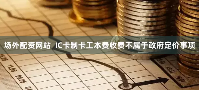 场外配资网站  IC卡制卡工本费收费不属于政府定价事项