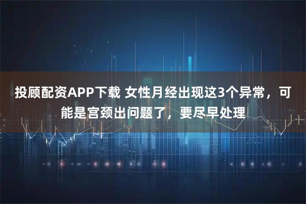 投顾配资APP下载 女性月经出现这3个异常，可能是宫颈出问题了，要尽早处理