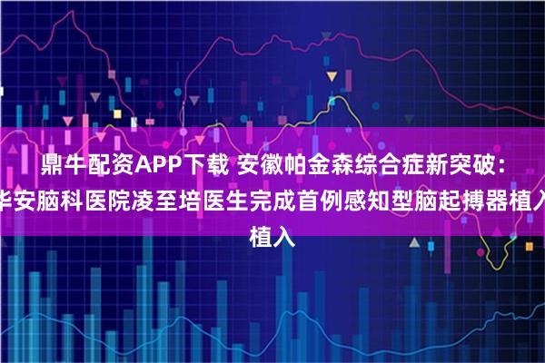 鼎牛配资APP下载 安徽帕金森综合症新突破：华安脑科医院凌至培医生完成首例感知型脑起搏器植入