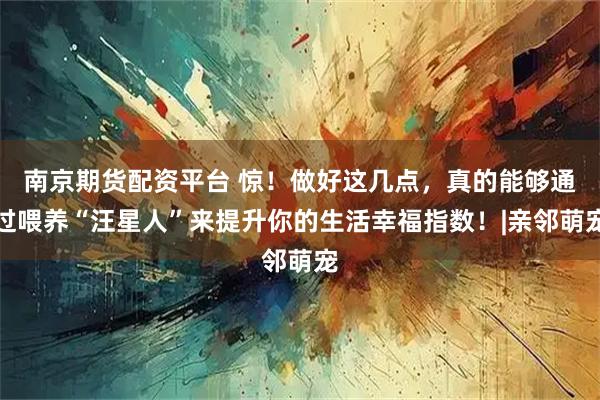 南京期货配资平台 惊！做好这几点，真的能够通过喂养“汪星人”来提升你的生活幸福指数！|亲邻萌宠