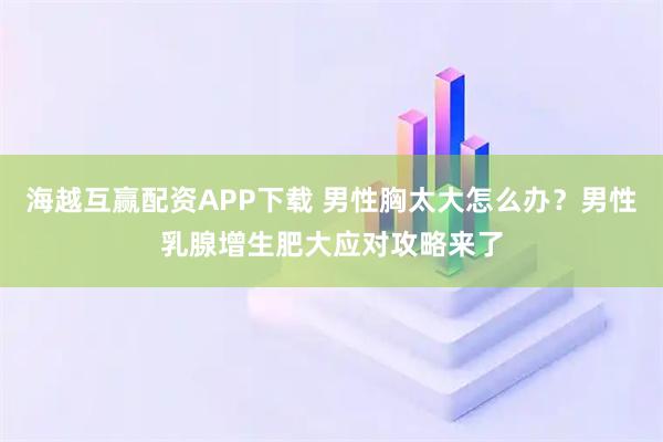 海越互赢配资APP下载 男性胸太大怎么办？男性乳腺增生肥大应对攻略来了