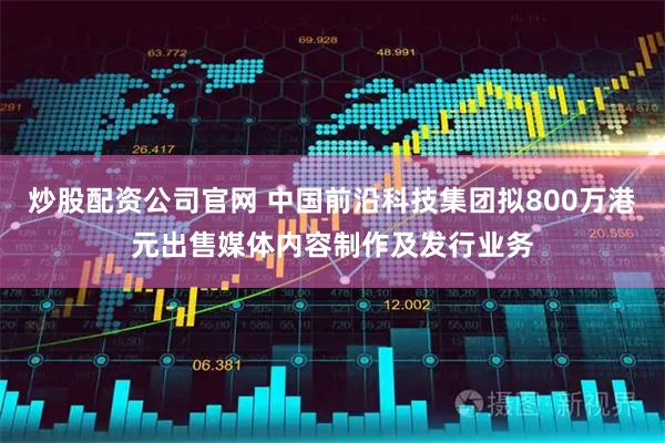 炒股配资公司官网 中国前沿科技集团拟800万港元出售媒体内容制作及发行业务