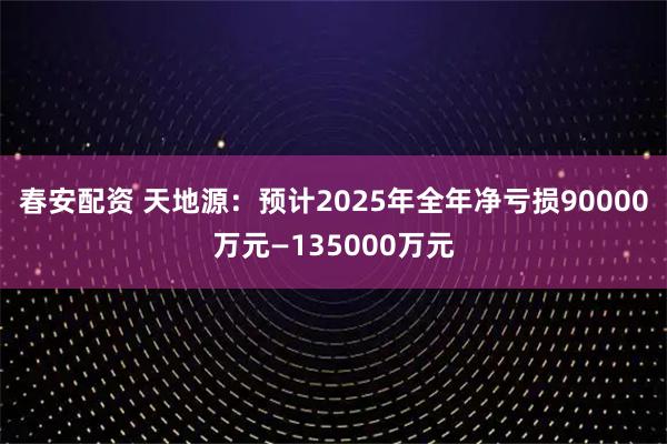 春安配资 天地源：预计2025年全年净亏损90000万元—135000万元