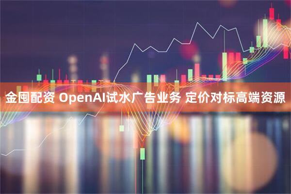 金囤配资 OpenAI试水广告业务 定价对标高端资源