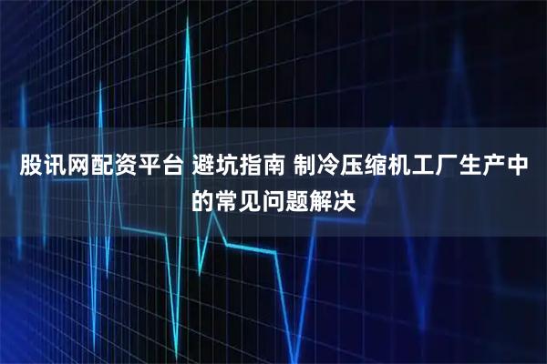 股讯网配资平台 避坑指南 制冷压缩机工厂生产中的常见问题解决