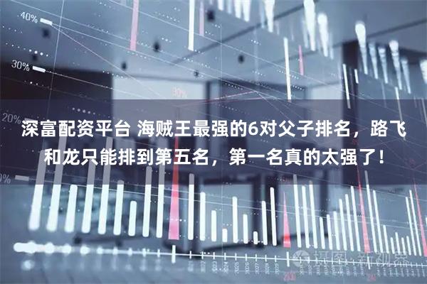 深富配资平台 海贼王最强的6对父子排名，路飞和龙只能排到第五名，第一名真的太强了！