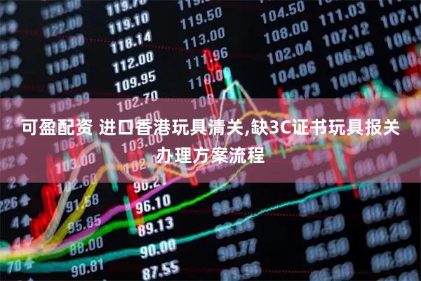 可盈配资 进口香港玩具清关,缺3C证书玩具报关办理方案流程
