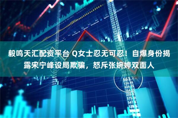 毅鸣天汇配资平台 Q女士忍无可忍！自爆身份揭露宋宁峰设局欺骗，怒斥张婉婷双面人
