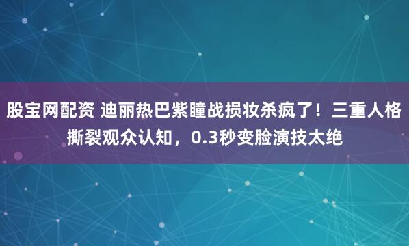 股宝网配资 迪丽热巴紫瞳战损妆杀疯了！三重人格撕裂观众认知，0.3秒变脸演技太绝