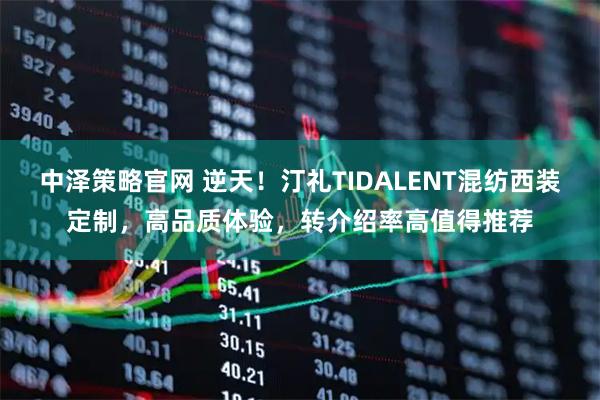 中泽策略官网 逆天！汀礼TIDALENT混纺西装定制，高品质体验，转介绍率高值得推荐