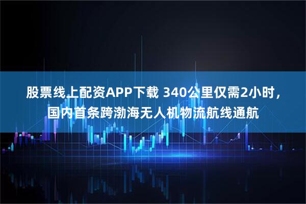 股票线上配资APP下载 340公里仅需2小时，国内首条跨渤海无人机物流航线通航