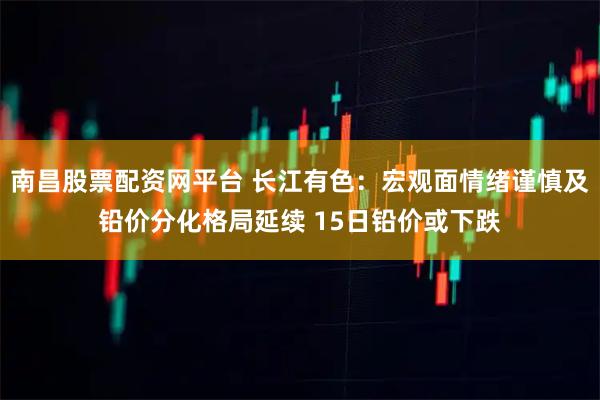 南昌股票配资网平台 长江有色：宏观面情绪谨慎及铅价分化格局延续 15日铅价或下跌